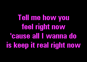 Tell me how you
feel right now

'cause all I wanna do
is keep it real right now