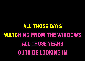 ALL THOSE DAYS
WATCHING FROM THE WINDOWS
ALL THOSE YEARS
OUTSIDE LOOKING IH