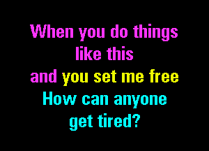 When you do things
like this

and you set me free
How can anyone
get tired?