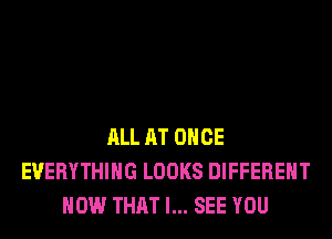 ALL AT ONCE
EVERYTHING LOOKS DIFFERENT
HOW THAT I... SEE YOU