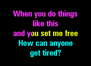 When you do things
like this

and you set me free
How can anyone
get tired?