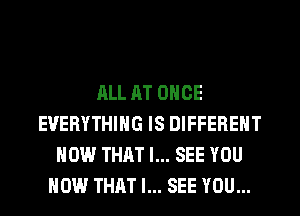 ALL AT ONCE
EVERYTHING IS DIFFERENT
HOW THAT I... SEE YOU
HOW THAT I... SEE YOU...