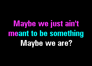 Maybe we just ain't

meant to be something
Maybe we are?