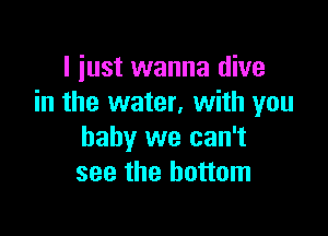 I just wanna dive
in the water, with you

baby we can't
see the bottom