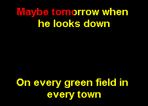 Maybe tomorrow when
he looks down

On every green field in
every town