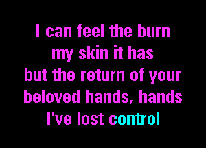 I can feel the burn
my skin it has
but the return of your
beloved hands, hands
I've lost control