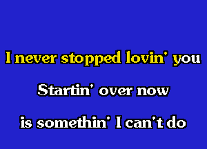 I never stopped lovin' you
Startin' over now

is somethin' I can't do