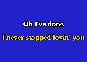 Oh I've done

I never stopped lovin' you