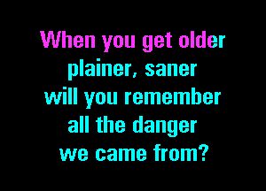 When you get older
plainer, saner

will you remember
all the danger
we came from?