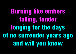 Burning like embers
falling, tender
longing for the days
of no surrender years ago
and will you know