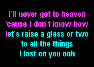 I'll never get to heaven
'cause I don't know how
let's raise a glass or two

to all the things
I lost on you ooh