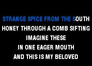 STRANGE SPICE FROM THE SOUTH
HONEY THROUGH A COMB SIFTIHG
IMAGINE THESE
IN ONE EAGER MOUTH
AND THIS IS MY BELOVED