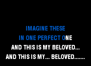 IMAGINE THESE
IN ONE PERFECT ONE
AND THIS IS MY BELOVED...
AND THIS IS MY... BELOVED .......