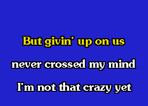 But givin' up on us
never crossed my mind

I'm not that crazy yet