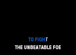 TO FIGHT
THE UHBEATABLE FOE