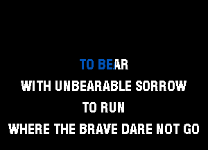 T0 BEAR
WITH UHBEARABLE SORROW
TO RUN
WHERE THE BRAVE DARE HOT GO