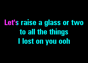 Let's raise a glass or two

to all the things
I lost on you ooh