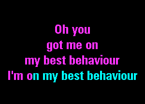 Oh you
got me on

my best behaviour
I'm on my best behaviour