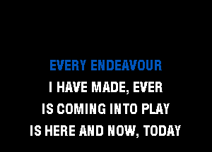 EVERY ENDEAVOUR
I HAVE MADE, EVER
IS COMING INTO PLAY
IS HERE AND HOW, TODAY