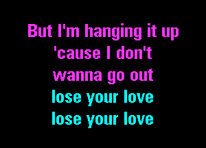But I'm hanging it up
'cause I don't

wanna go out
lose your love
lose your love