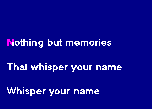 nothing but memories

That whisper your name

Whisper your name