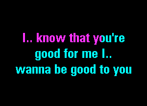 I.. know that you're

good for me l..
wanna be good to you