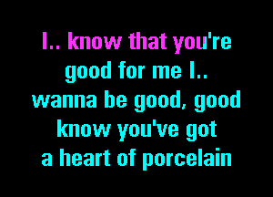 l.. know that you're
good for me l..

wanna be good, good
know you've got
a heart of porcelain