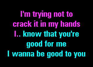 I'm trying not to
crack it in my hands

l.. know that you're
good for me
I wanna be good to you