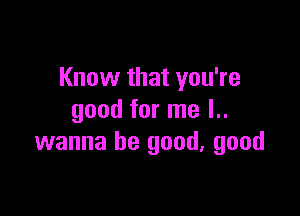 Know that you're

good for me l..
wanna be good, good