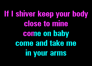 If I shiver keep your bodyr
close to mine

come on baby
come and take me
in your arms