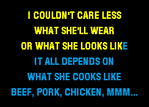 I COULDN'T CARE LESS
WHAT SHE'LL WEAR
OR WHAT SHE LOOKS LIKE
IT ALL DEPEHDS 0
WHAT SHE COOKS LIKE
BEEF, PORK, CHICKEN, MMM...