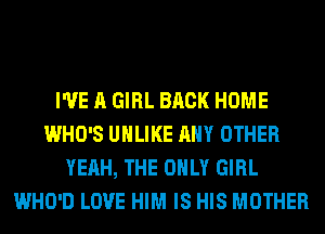 I'VE A GIRL BACK HOME
WHO'S UHLIKE ANY OTHER
YEAH, THE ONLY GIRL
WHO'D LOVE HIM IS HIS MOTHER