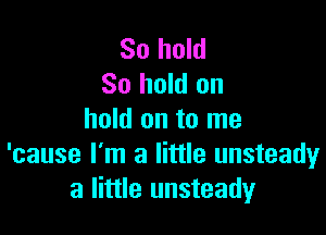 So hold
80 hold on

hold on to me
'cause I'm a little unsteady
a little unsteady