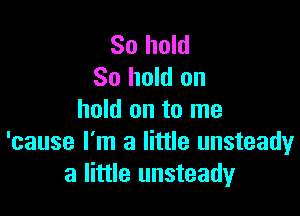 So hold
80 hold on

hold on to me
'cause I'm a little unsteady
a little unsteady