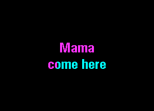 Mama
come here