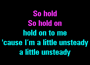 So hold
80 hold on

hold on to me
'cause I'm a little unsteady
a little unsteady