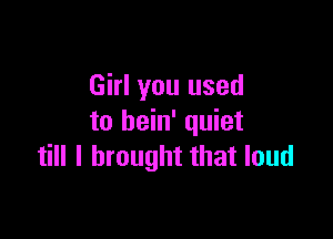 Girl you used

to bein' quiet
till I brought that loud