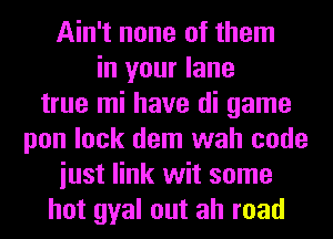 Ain't none of them
in your lane
true mi have di game
pon lock dem wah code
iust link wit some
hot gyal out ah road