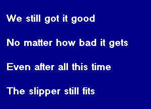 We still got it good

No matter how bad it gets

Even after all this time

The slipper still fits