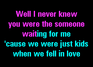 Well I never knew
you were the someone
waiting for me
'cause we were iust kids
when we fell in love