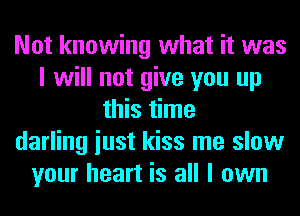 Not knowing what it was
I will not give you up
this time
darling iust kiss me slow
your heart is all I own