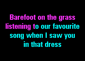 Barefoot on the grass
listening to our favourite
song when I saw you
in that dress