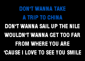 DON'T WANNA TAKE
A TRIP TO CHINA
DON'T WANNA SAIL UP THE HILE
WOULDN'T WANNA GET T00 FAR
FROM WHERE YOU ARE
'CAUSE I LOVE TO SEE YOU SMILE