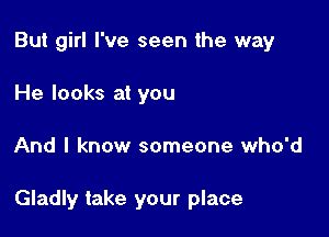 But girl I've seen the way
He looks at you

And I know someone who'd

Gladly take your place