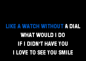 LIKE A WATCH WITHOUT A DIAL
WHAT WOULD I DO
IF I DIDN'T HAVE YOU
I LOVE TO SEE YOU SMILE