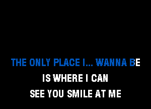 THE ONLY PLACE I... WANNA BE
IS WHERE I CAN
SEE YOU SMILE AT ME