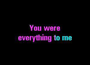 You were

everything to me