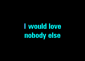 I would love

nobody else