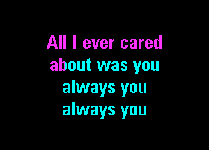 All I ever cared
about was you

always you
always you