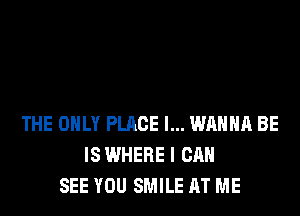 THE ONLY PLACE I... WANNA BE
IS WHERE I CAN
SEE YOU SMILE AT ME